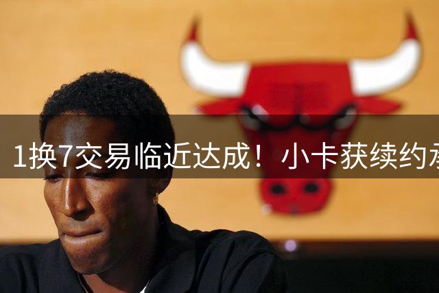 1换7交易临近达成！小卡获续约承诺 快船恐遭联盟重罚